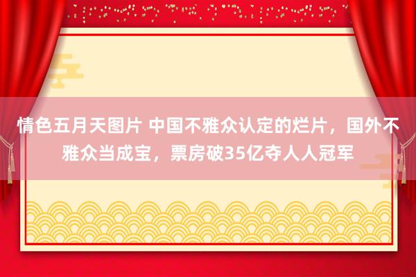 情色五月天图片 中国不雅众认定的烂片，国外不雅众当成宝，票房破35亿夺人人冠军