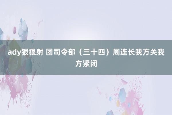 ady狠狠射 团司令部（三十四）周连长我方关我方紧闭