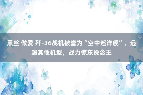 黑丝 做爱 歼-36战机被誉为“空中巡洋舰”，远超其他机型，战力惊东说念主