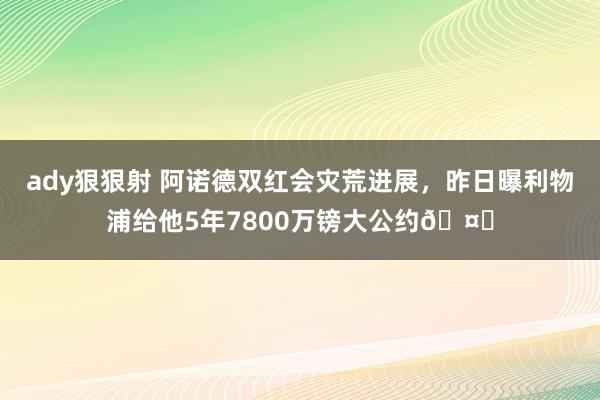 ady狠狠射 阿诺德双红会灾荒进展，昨日曝利物浦给他5年7800万镑大公约🤑