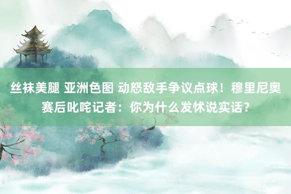 丝袜美腿 亚洲色图 动怒敌手争议点球！穆里尼奥赛后叱咤记者：你为什么发怵说实话？