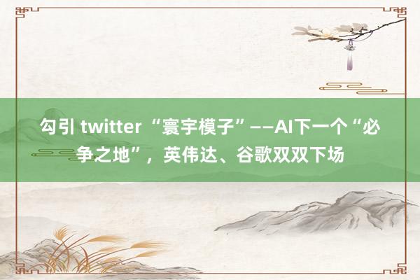 勾引 twitter “寰宇模子”——AI下一个“必争之地”，英伟达、谷歌双双下场