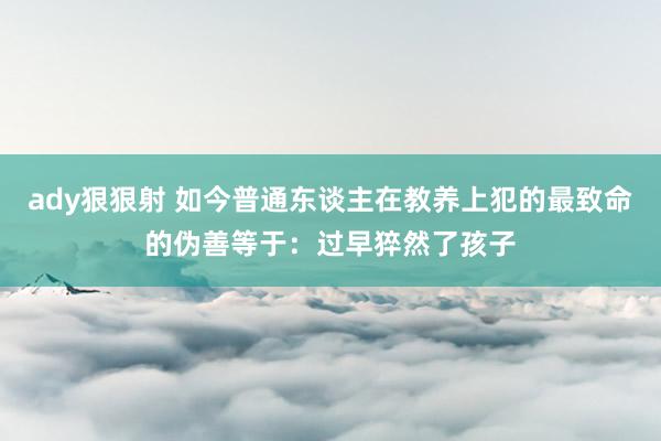 ady狠狠射 如今普通东谈主在教养上犯的最致命的伪善等于：过早猝然了孩子