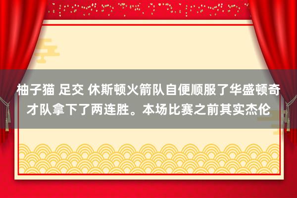 柚子猫 足交 休斯顿火箭队自便顺服了华盛顿奇才队拿下了两连胜。本场比赛之前其实杰伦