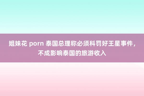 姐妹花 porn 泰国总理称必须科罚好王星事件，不成影响泰国的旅游收入