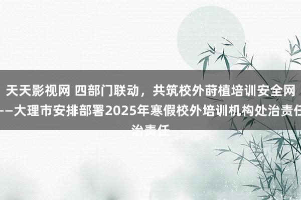 天天影视网 四部门联动，共筑校外莳植培训安全网——大理市安排部署2025年寒假校外培训机构处治责任