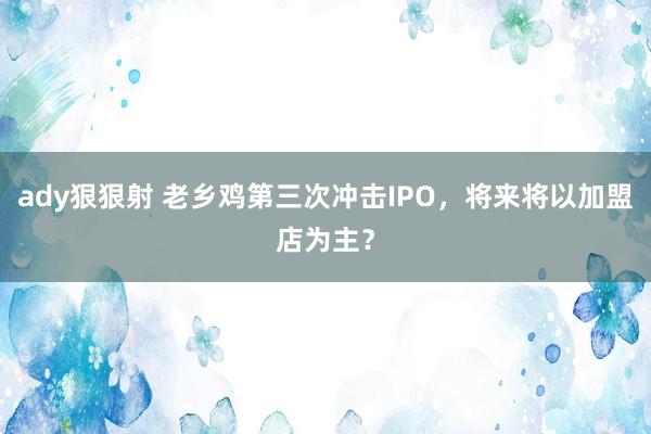 ady狠狠射 老乡鸡第三次冲击IPO，将来将以加盟店为主？