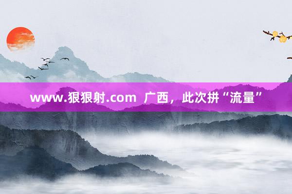 www.狠狠射.com  广西，此次拼“流量”