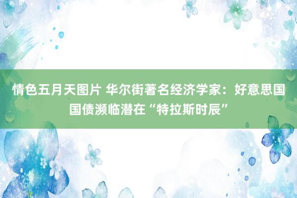 情色五月天图片 华尔街著名经济学家：好意思国国债濒临潜在“特拉斯时辰”