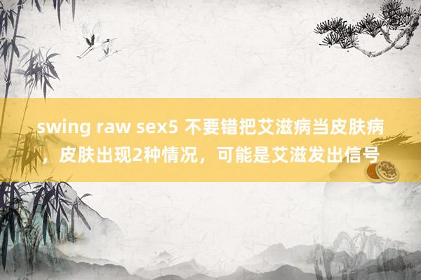 swing raw sex5 不要错把艾滋病当皮肤病，皮肤出现2种情况，可能是艾滋发出信号