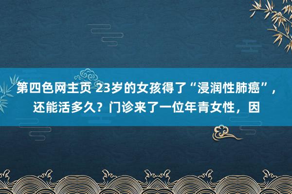 第四色网主页 23岁的女孩得了“浸润性肺癌”，还能活多久？门诊来了一位年青女性，因