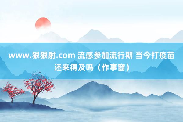 www.狠狠射.com 流感参加流行期 当今打疫苗还来得及吗（作事窗）