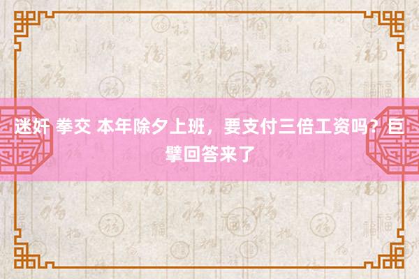 迷奸 拳交 本年除夕上班，要支付三倍工资吗？巨擘回答来了