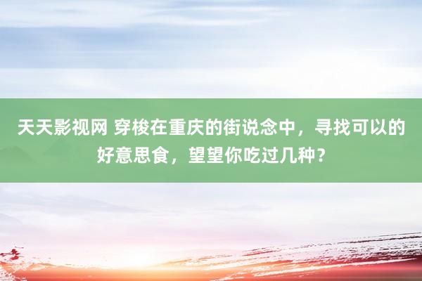 天天影视网 穿梭在重庆的街说念中，寻找可以的好意思食，望望你吃过几种？