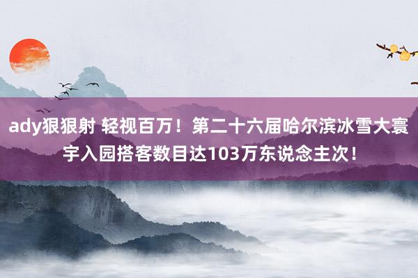 ady狠狠射 轻视百万！第二十六届哈尔滨冰雪大寰宇入园搭客数目达103万东说念主次！