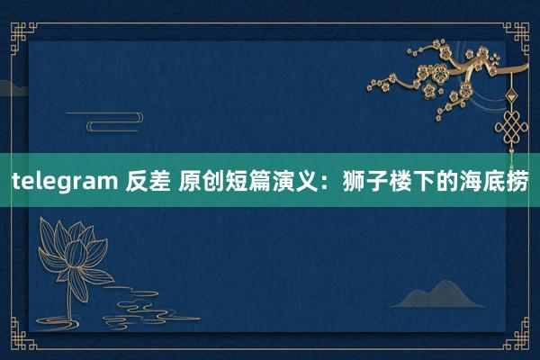 telegram 反差 原创短篇演义：狮子楼下的海底捞