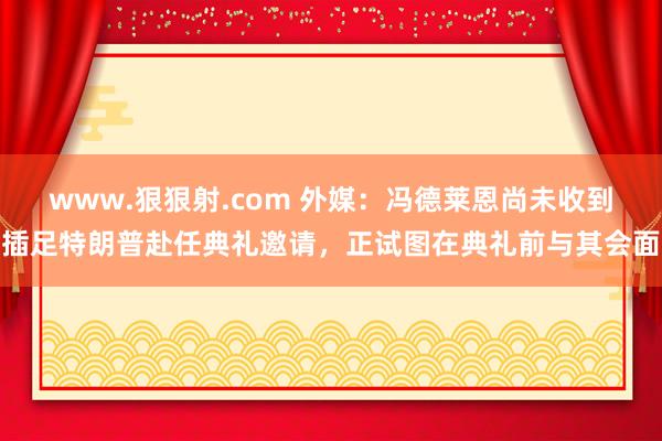 www.狠狠射.com 外媒：冯德莱恩尚未收到插足特朗普赴任典礼邀请，正试图在典礼前与其会面