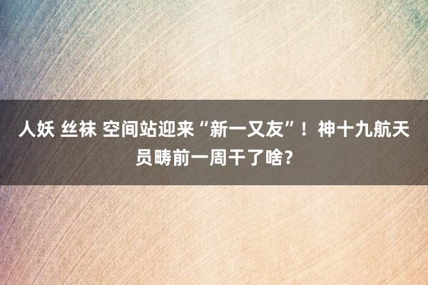 人妖 丝袜 空间站迎来“新一又友”！神十九航天员畴前一周干了啥？