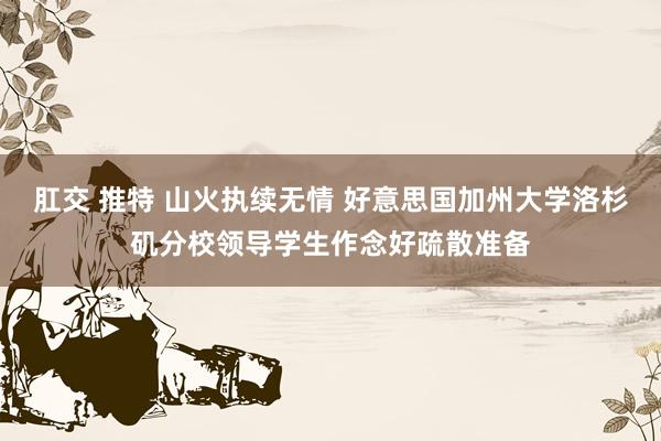 肛交 推特 山火执续无情 好意思国加州大学洛杉矶分校领导学生作念好疏散准备