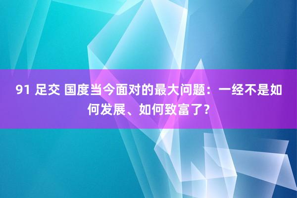 91 足交 国度当今面对的最大问题：一经不是如何发展、如何致富了？