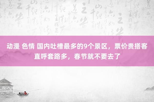 动漫 色情 国内吐槽最多的9个景区，票价贵搭客直呼套路多，春节就不要去了