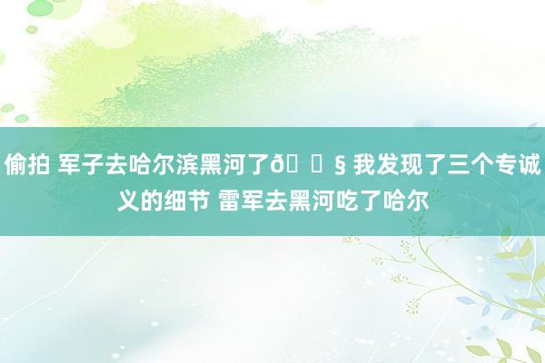 偷拍 军子去哈尔滨黑河了😧 我发现了三个专诚义的细节 雷军去黑河吃了哈尔