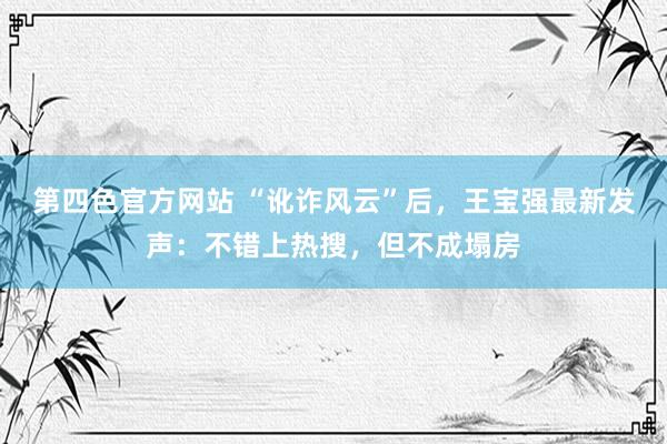 第四色官方网站 “讹诈风云”后，王宝强最新发声：不错上热搜，但不成塌房