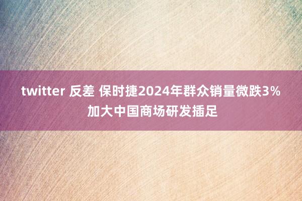 twitter 反差 保时捷2024年群众销量微跌3% 加大中国商场研发插足