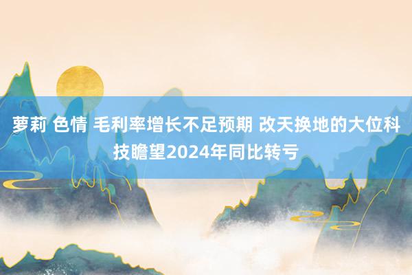 萝莉 色情 毛利率增长不足预期 改天换地的大位科技瞻望2024年同比转亏