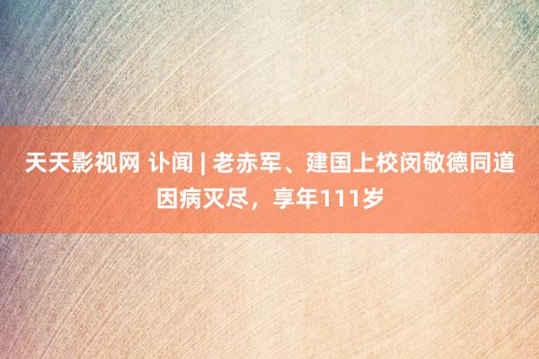 天天影视网 讣闻 | 老赤军、建国上校闵敬德同道因病灭尽，享年111岁