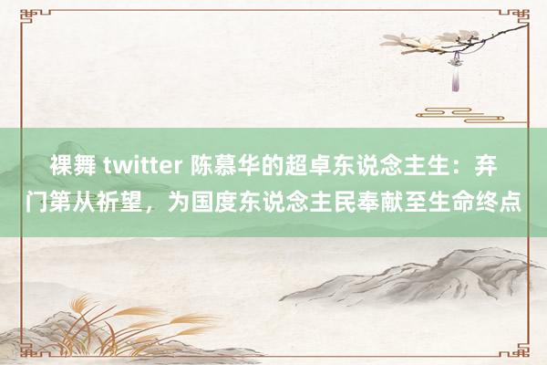 裸舞 twitter 陈慕华的超卓东说念主生：弃门第从祈望，为国度东说念主民奉献至生命终点