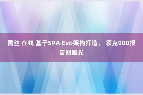 黑丝 在线 基于SPA Evo架构打造， 领克900报告图曝光