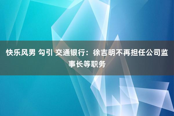 快乐风男 勾引 交通银行：徐吉明不再担任公司监事长等职务