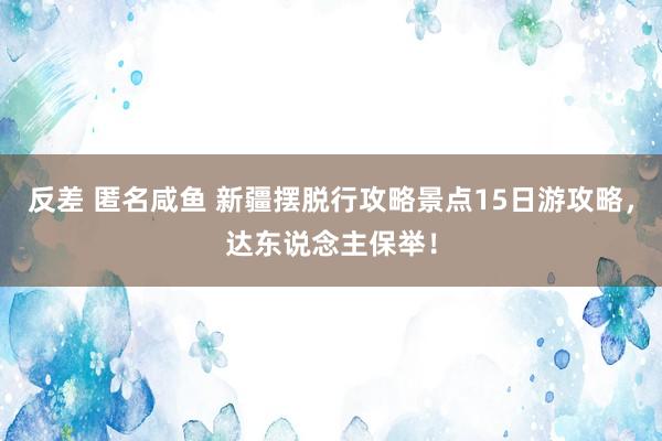 反差 匿名咸鱼 新疆摆脱行攻略景点15日游攻略，达东说念主保举！