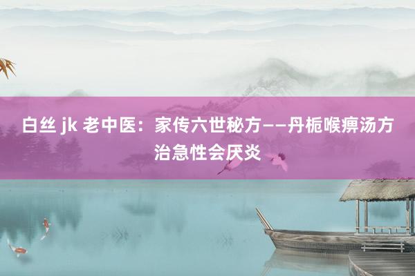 白丝 jk 老中医：家传六世秘方——丹栀喉痹汤方治急性会厌炎