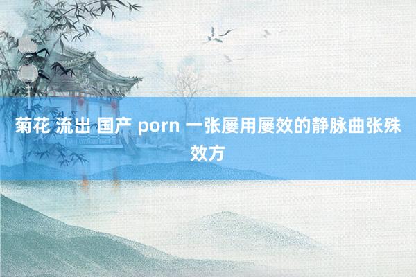 菊花 流出 国产 porn 一张屡用屡效的静脉曲张殊效方