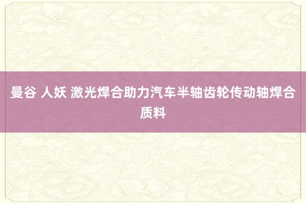 曼谷 人妖 激光焊合助力汽车半轴齿轮传动轴焊合质料