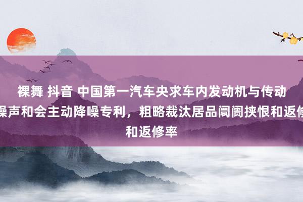 裸舞 抖音 中国第一汽车央求车内发动机与传动轴噪声和会主动降噪专利，粗略裁汰居品阛阓挟恨和返修率