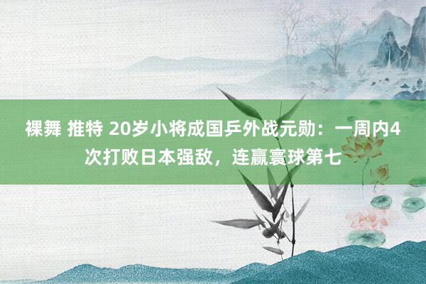 裸舞 推特 20岁小将成国乒外战元勋：一周内4次打败日本强敌，连赢寰球第七