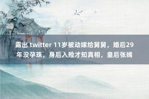 露出 twitter 11岁被动嫁给舅舅，婚后29年没孕珠，身后入殓才知真相，皇后张嫣