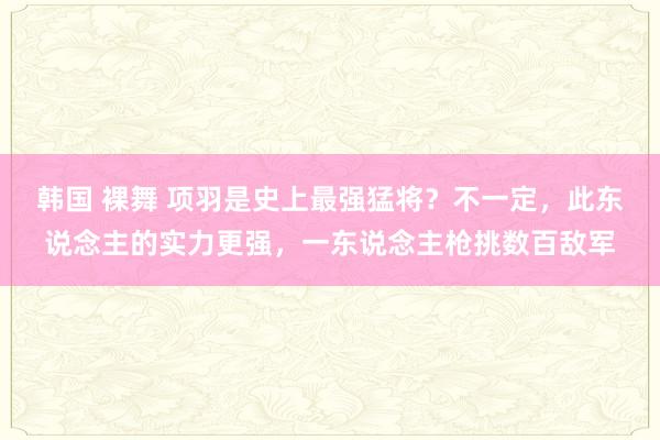 韩国 裸舞 项羽是史上最强猛将？不一定，此东说念主的实力更强，一东说念主枪挑数百敌军