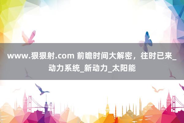 www.狠狠射.com 前瞻时间大解密，往时已来_动力系统_新动力_太阳能