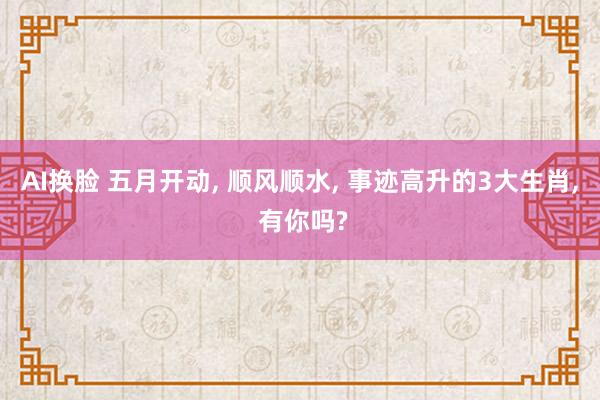 AI换脸 五月开动, 顺风顺水, 事迹高升的3大生肖, 有你吗?