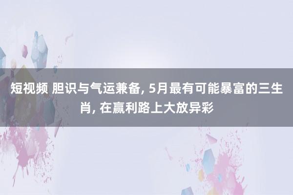 短视频 胆识与气运兼备, 5月最有可能暴富的三生肖, 在赢利路上大放异彩