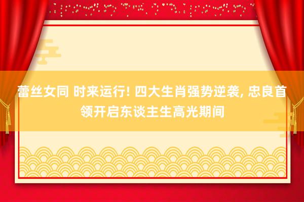 蕾丝女同 时来运行! 四大生肖强势逆袭, 忠良首领开启东谈主生高光期间