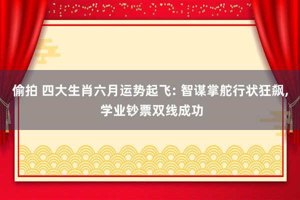 偷拍 四大生肖六月运势起飞: 智谋掌舵行状狂飙, 学业钞票双线成功
